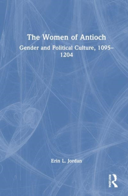 The Women of Antioch Gender and Political Culture, 1095–1204