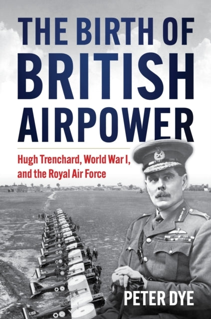 The Birth of British Airpower Hugh Trenchard, World War I, and The Royal Air Force