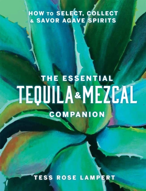 The Essential Tequila & Mezcal Companion How To Select, Coll