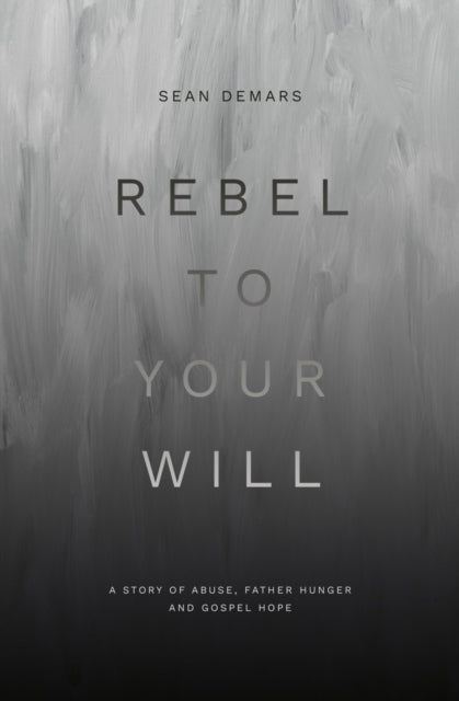 Rebel To Your Will A Story of Abuse, Father Hunger and Gospel Hope